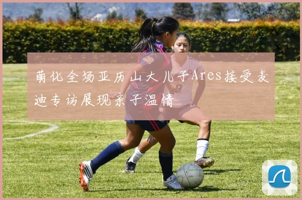 萌化全场亚历山大儿子Ares接受麦迪专访展现亲子温情