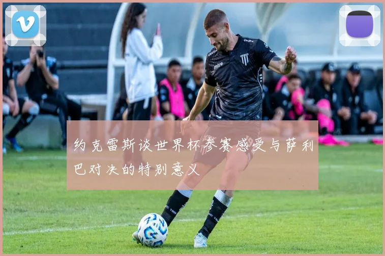 约克雷斯谈世界杯参赛感受与萨利巴对决的特别意义