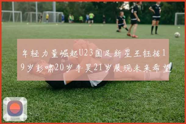 年轻力量崛起U23国足新星王钰栋19岁彭啸20岁李昊21岁展现未来希望