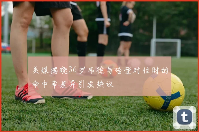 美媒揭晓36岁韦德与哈登对位时的命中率差异引发热议