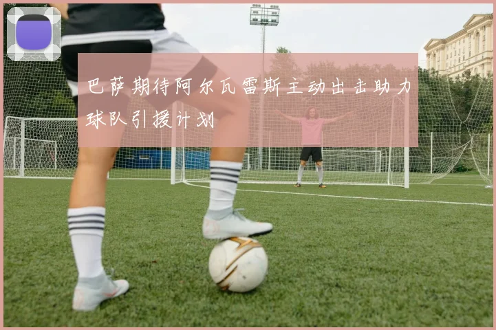 巴萨期待阿尔瓦雷斯主动出击助力球队引援计划