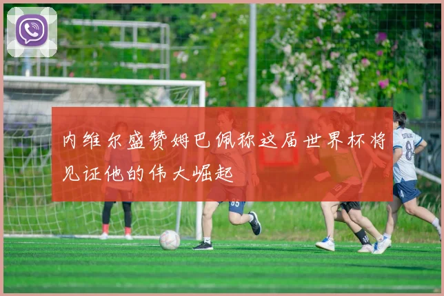 内维尔盛赞姆巴佩称这届世界杯将见证他的伟大崛起