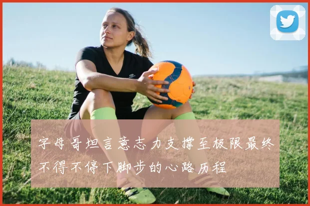 字母哥坦言意志力支撑至极限最终不得不停下脚步的心路历程