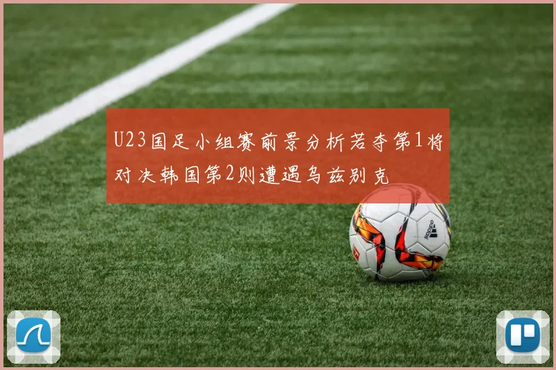 U23国足小组赛前景分析若夺第1将对决韩国第2则遭遇乌兹别克
