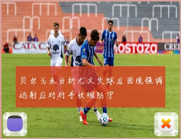 贝尔戈米分析尤文失球后困境强调远射应对对手收缩防守