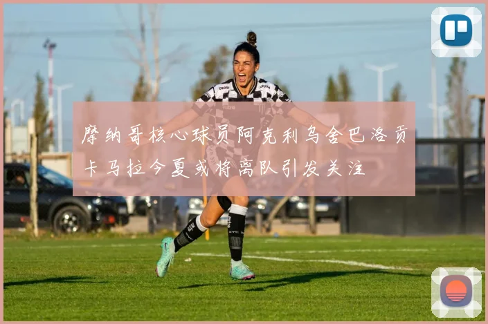 摩纳哥核心球员阿克利乌舍巴洛贡卡马拉今夏或将离队引发关注