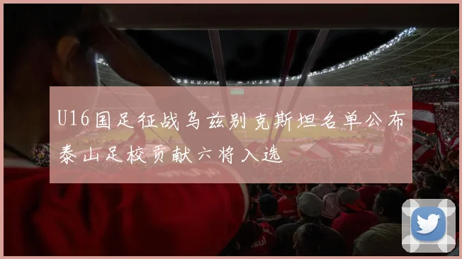 U16国足征战乌兹别克斯坦名单公布泰山足校贡献六将入选
