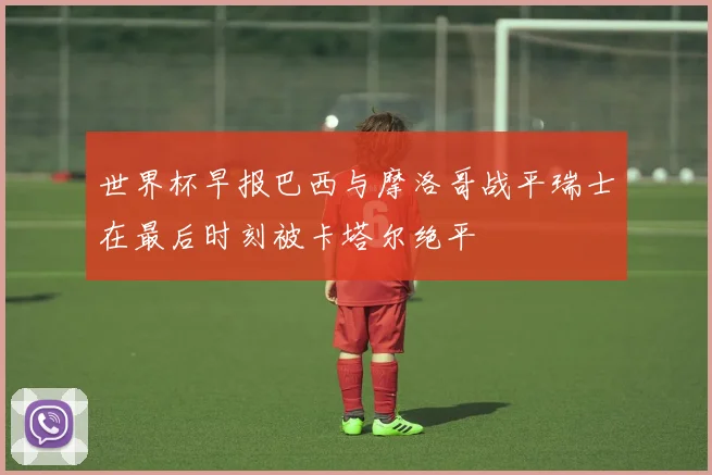 世界杯早报巴西与摩洛哥战平瑞士在最后时刻被卡塔尔绝平