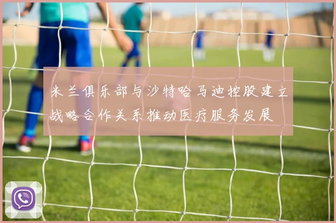 米兰俱乐部与沙特哈马迪控股建立战略合作关系推动医疗服务发展