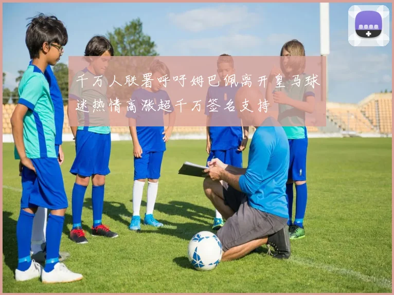千万人联署呼吁姆巴佩离开皇马球迷热情高涨超千万签名支持