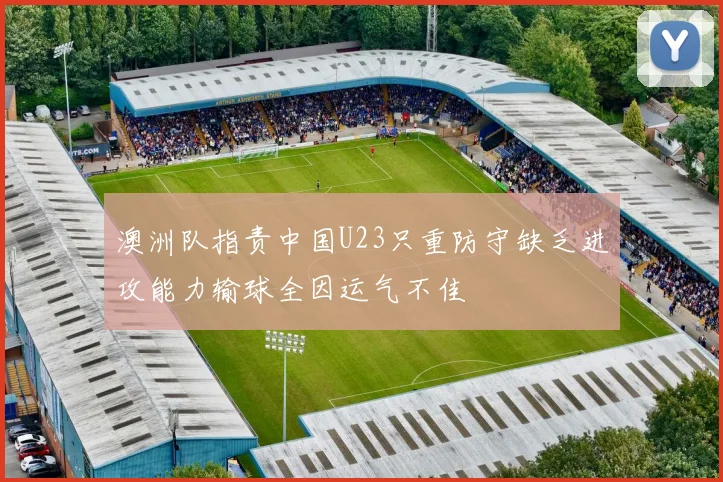 澳洲队指责中国U23只重防守缺乏进攻能力输球全因运气不佳