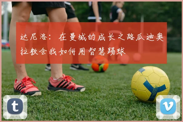 达尼洛：在曼城的成长之路瓜迪奥拉教会我如何用智慧踢球