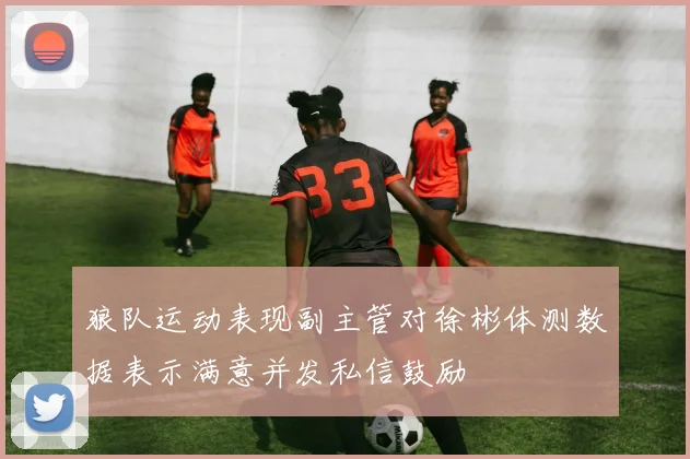 狼队运动表现副主管对徐彬体测数据表示满意并发私信鼓励