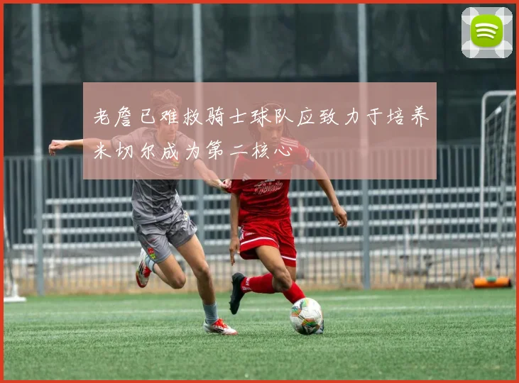 老詹已难救骑士球队应致力于培养米切尔成为第二核心