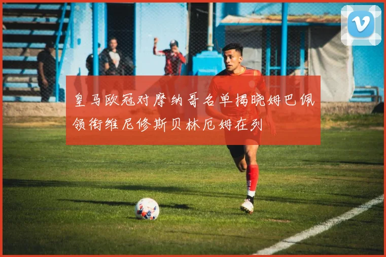 皇马欧冠对摩纳哥名单揭晓姆巴佩领衔维尼修斯贝林厄姆在列