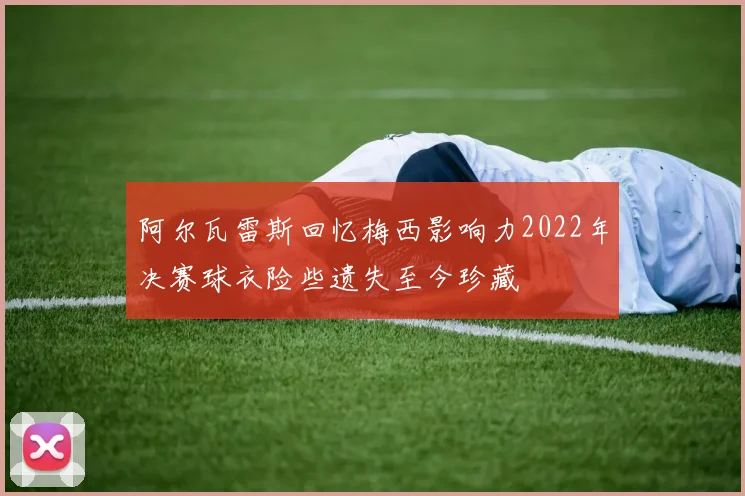 阿尔瓦雷斯回忆梅西影响力2022年决赛球衣险些遗失至今珍藏