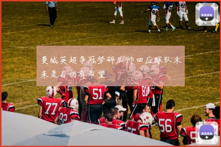 曼城英超争冠梦碎瓜帅回应球队未来是否仍有希望