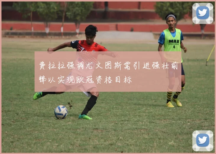 费拉拉强调尤文图斯需引进强壮前锋以实现欧冠资格目标