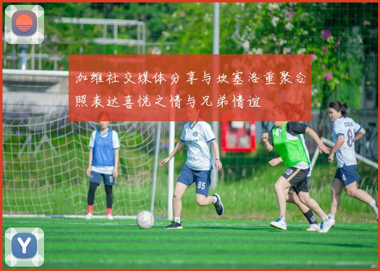 加维社交媒体分享与坎塞洛重聚合照表达喜悦之情与兄弟情谊